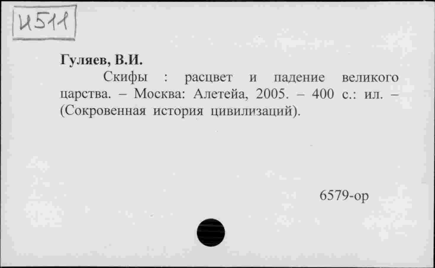 ﻿U S-И
Гуляев, В.И.
Скифы : расцвет и падение великого царства. - Москва: Алетейа, 2005. - 400 с.: ил. -(Сокровенная история цивилизаций).
6579-ор